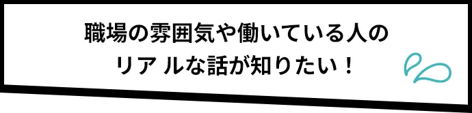 職場の雰囲気や働いている人のリアルな話が知りたい！